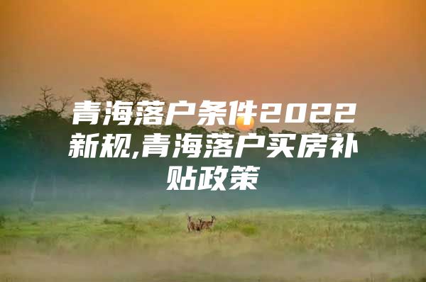 青海落户条件2022新规,青海落户买房补贴政策