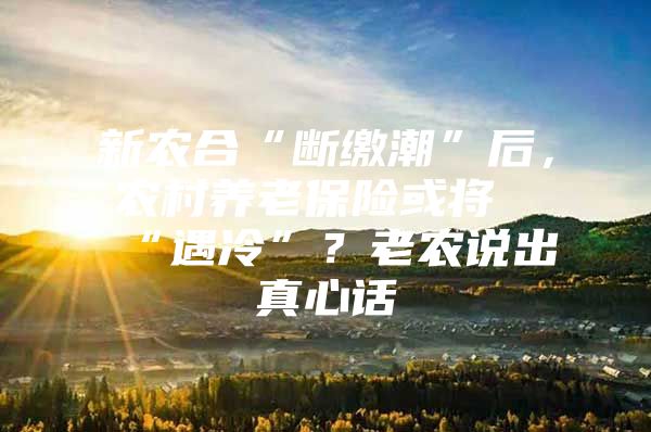 新农合“断缴潮”后，农村养老保险或将“遇冷”？老农说出真心话