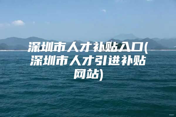 深圳市人才补贴入口(深圳市人才引进补贴网站)