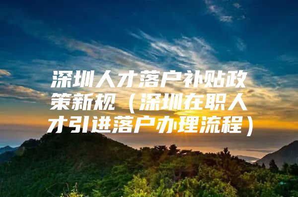 深圳人才落户补贴政策新规（深圳在职人才引进落户办理流程）
