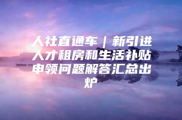 人社直通车｜新引进人才租房和生活补贴申领问题解答汇总出炉