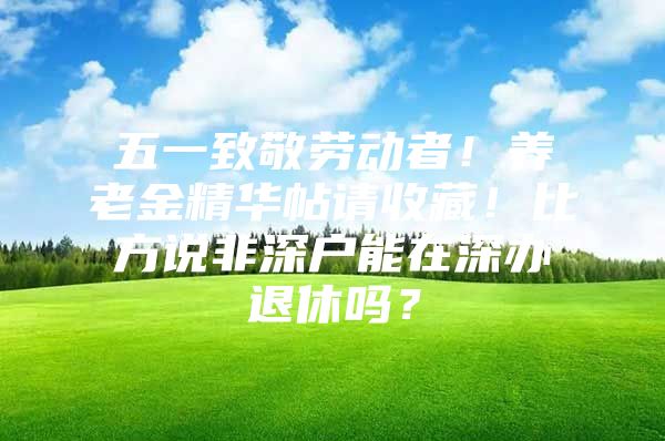 五一致敬劳动者！养老金精华帖请收藏！比方说非深户能在深办退休吗？