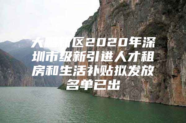 大鹏新区2020年深圳市级新引进人才租房和生活补贴拟发放名单已出