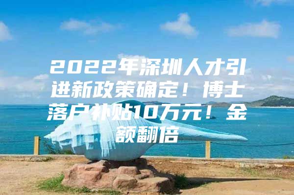 2022年深圳人才引进新政策确定！博士落户补贴10万元！金额翻倍