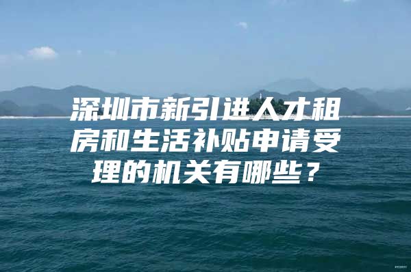 深圳市新引进人才租房和生活补贴申请受理的机关有哪些？