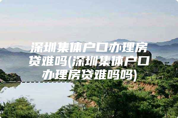 深圳集体户口办理房贷难吗(深圳集体户口办理房贷难吗吗)