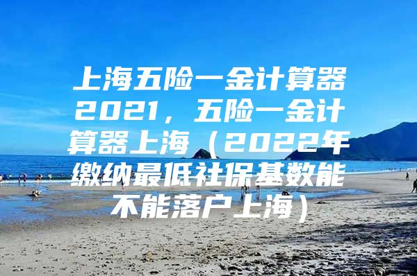 上海五险一金计算器2021，五险一金计算器上海（2022年缴纳最低社保基数能不能落户上海）