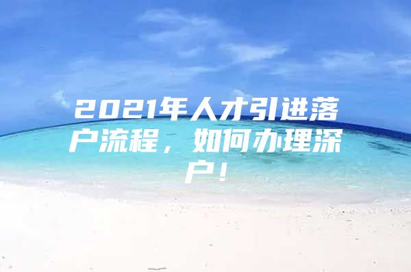 2021年人才引进落户流程，如何办理深户！