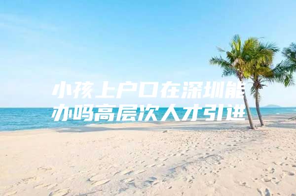 小孩上户口在深圳能办吗高层次人才引进