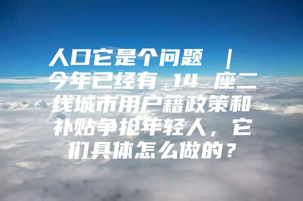 人口它是个问题 ｜ 今年已经有 14 座二线城市用户籍政策和补贴争抢年轻人，它们具体怎么做的？