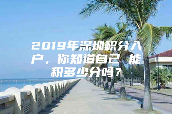 2019年深圳积分入户，你知道自己 能积多少分吗？