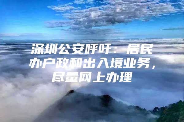 深圳公安呼吁：居民办户政和出入境业务，尽量网上办理