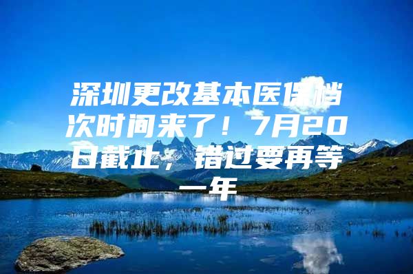 深圳更改基本医保档次时间来了！7月20日截止，错过要再等一年