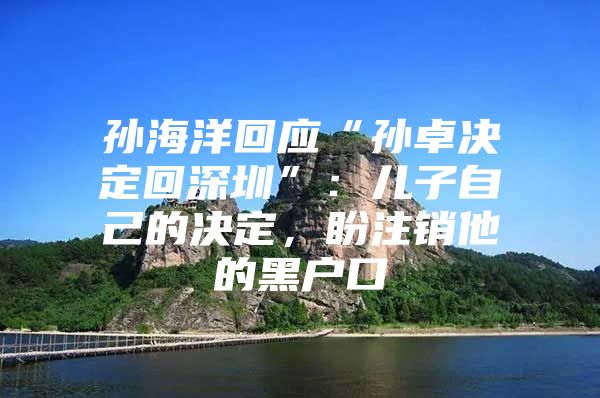 孙海洋回应“孙卓决定回深圳”：儿子自己的决定，盼注销他的黑户口