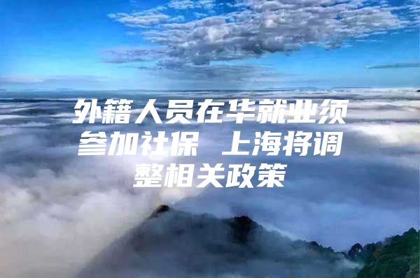 外籍人员在华就业须参加社保 上海将调整相关政策