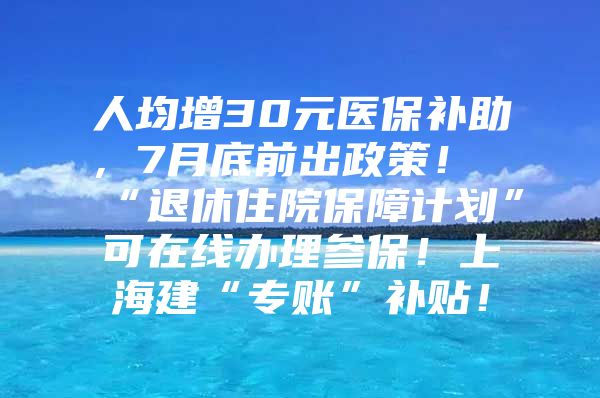 人均增30元医保补助，7月底前出政策！“退休住院保障计划”可在线办理参保！上海建“专账”补贴！