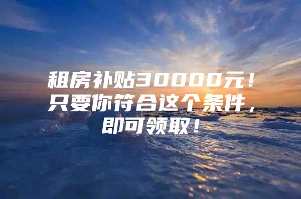 租房补贴30000元！只要你符合这个条件，即可领取！