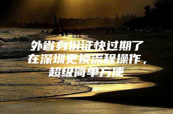 外省身份证快过期了在深圳更换流程操作，超级简单方便