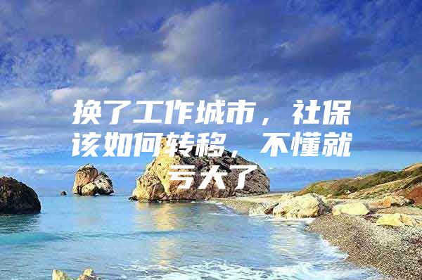 换了工作城市，社保该如何转移，不懂就亏大了