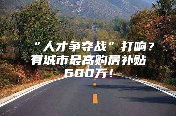 “人才争夺战”打响？有城市最高购房补贴600万！