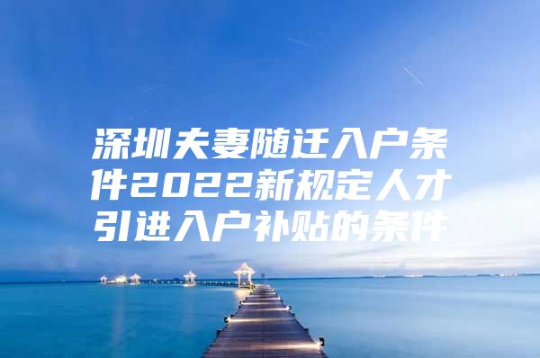 深圳夫妻随迁入户条件2022新规定人才引进入户补贴的条件