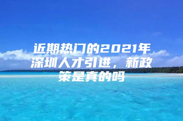 近期热门的2021年深圳人才引进，新政策是真的吗