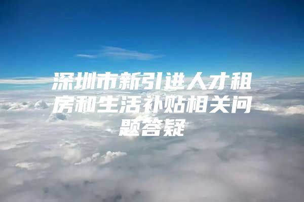 深圳市新引进人才租房和生活补贴相关问题答疑