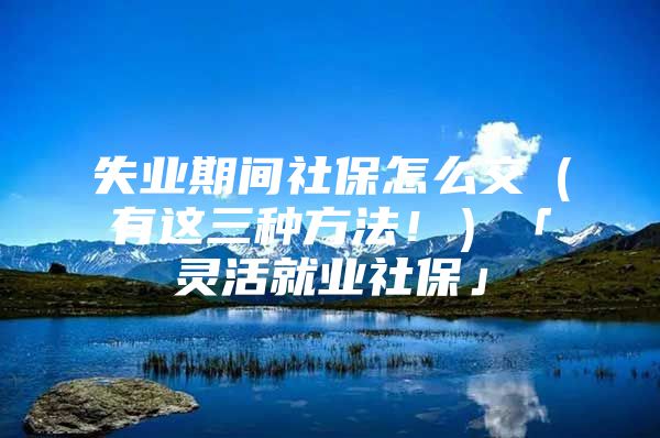 失业期间社保怎么交（有这三种方法！）「灵活就业社保」
