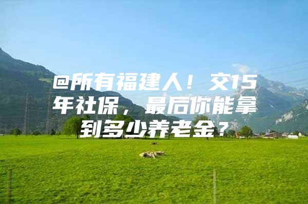 @所有福建人！交15年社保，最后你能拿到多少养老金？