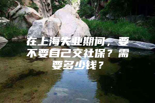 在上海失业期间，要不要自己交社保？需要多少钱？