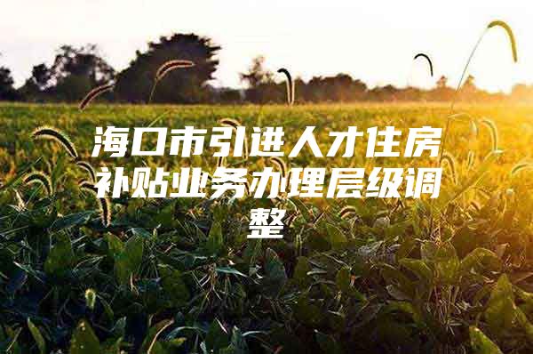 海口市引进人才住房补贴业务办理层级调整