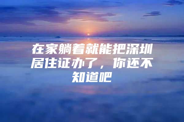 在家躺着就能把深圳居住证办了，你还不知道吧