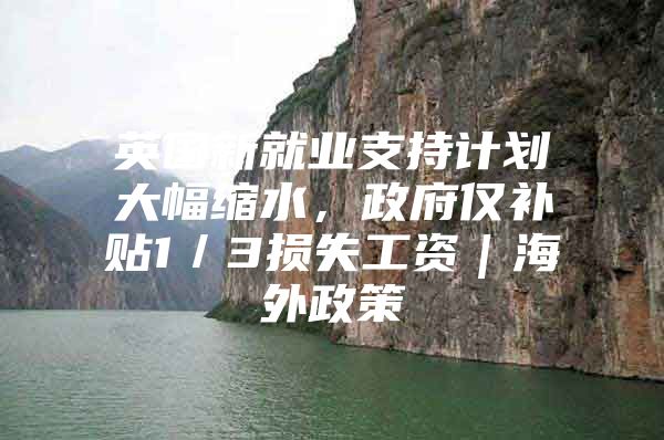 英国新就业支持计划大幅缩水，政府仅补贴1／3损失工资｜海外政策