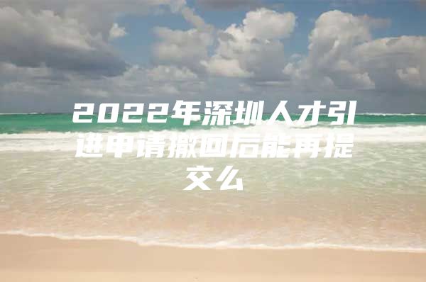 2022年深圳人才引进申请撤回后能再提交么