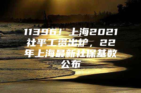 11396！上海2021社平工资出炉，22年上海最新社保基数公布