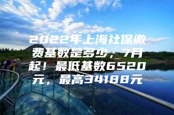 2022年上海社保缴费基数是多少，7月起！最低基数6520元，最高34188元
