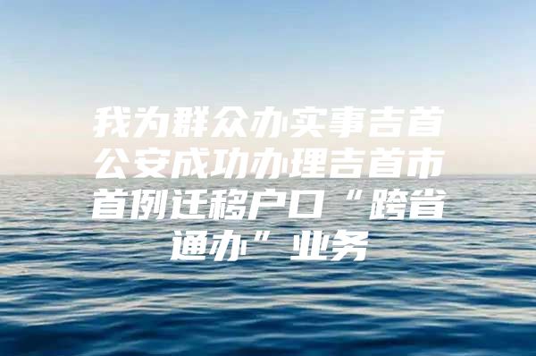 我为群众办实事吉首公安成功办理吉首市首例迁移户口“跨省通办”业务