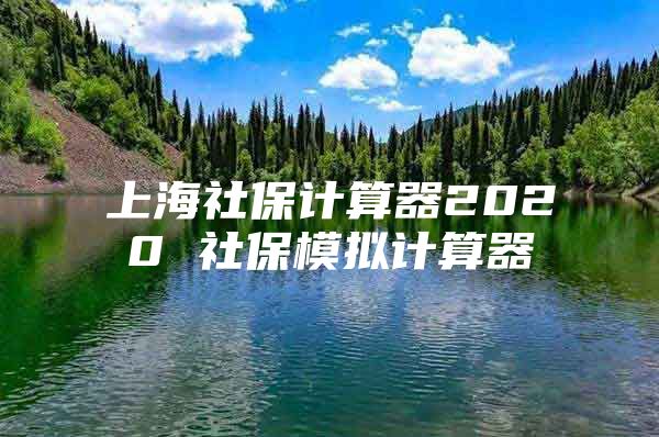 上海社保计算器2020 社保模拟计算器