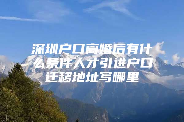 深圳户口离婚后有什么条件人才引进户口迁移地址写哪里