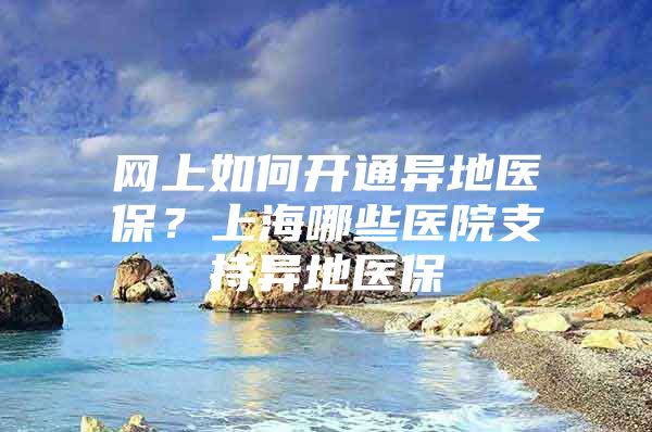 网上如何开通异地医保？上海哪些医院支持异地医保