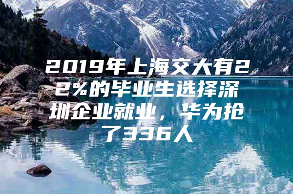 2019年上海交大有22%的毕业生选择深圳企业就业，华为抢了336人