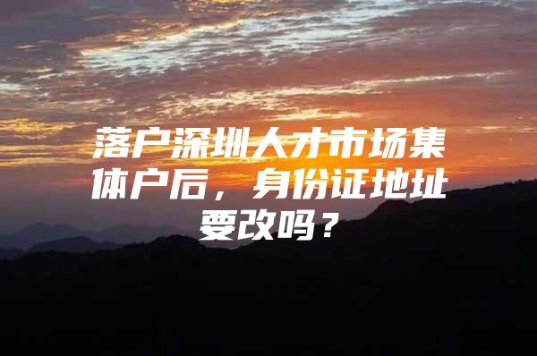 落户深圳人才市场集体户后，身份证地址要改吗？