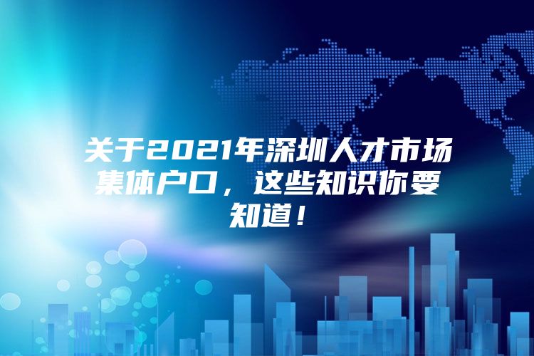 关于2021年深圳人才市场集体户口，这些知识你要知道！