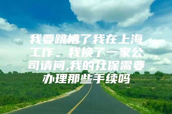 我要跳槽了我在上海工作。我换了一家公司请问,我的社保需要办理那些手续吗