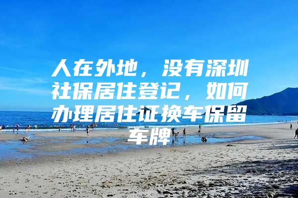 人在外地，没有深圳社保居住登记，如何办理居住证换车保留车牌