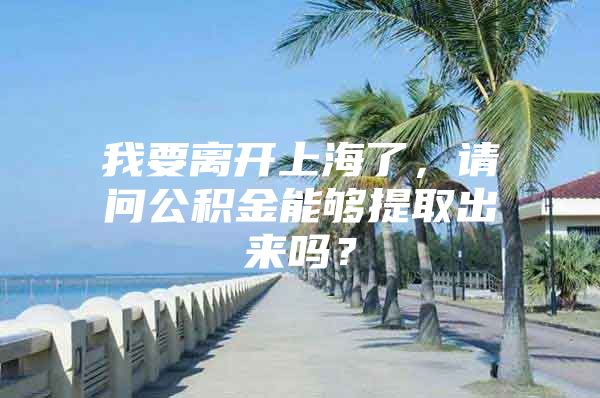 我要离开上海了，请问公积金能够提取出来吗？