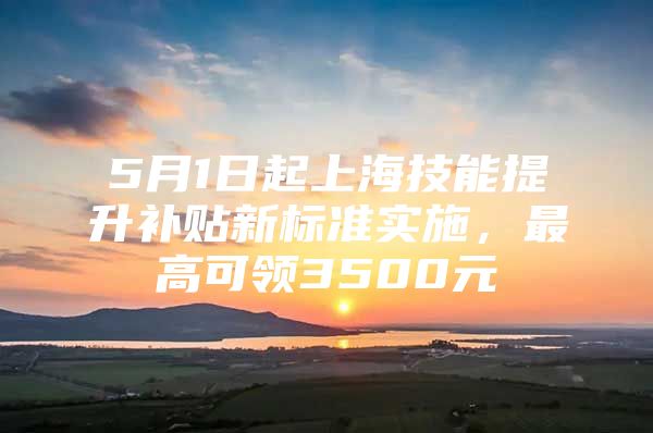 5月1日起上海技能提升补贴新标准实施，最高可领3500元