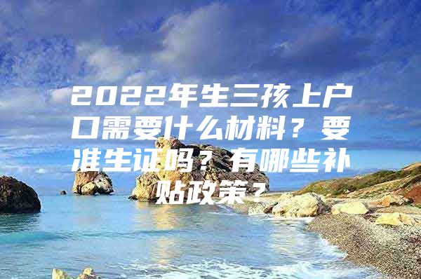 2022年生三孩上户口需要什么材料？要准生证吗？有哪些补贴政策？