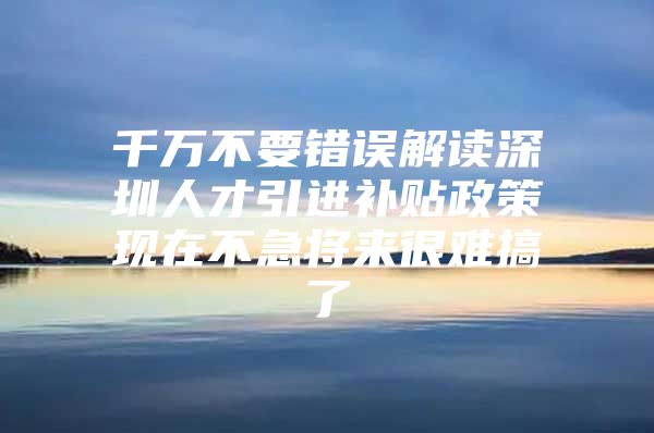 千万不要错误解读深圳人才引进补贴政策现在不急将来很难搞了