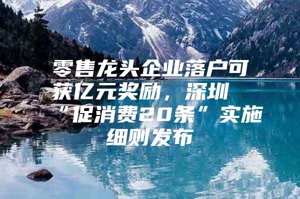 零售龙头企业落户可获亿元奖励，深圳“促消费20条”实施细则发布